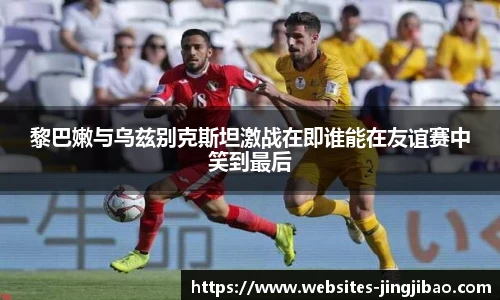 黎巴嫩与乌兹别克斯坦激战在即谁能在友谊赛中笑到最后